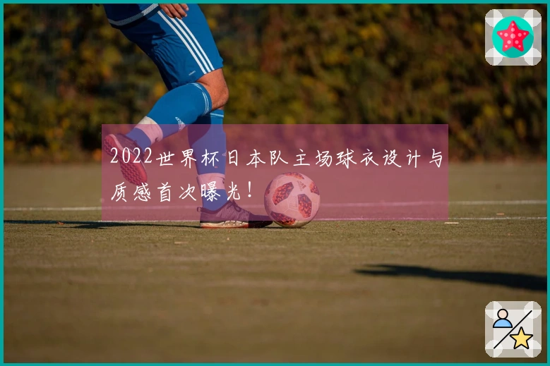 2022世界杯日本队主场球衣设计与质感首次曝光！