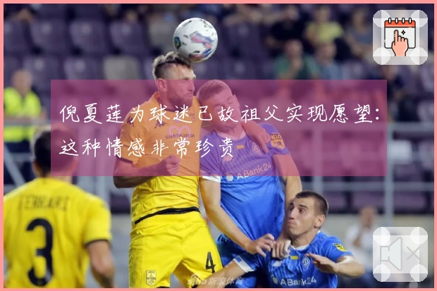 倪夏莲为球迷已故祖父实现愿望：这种情感非常珍贵