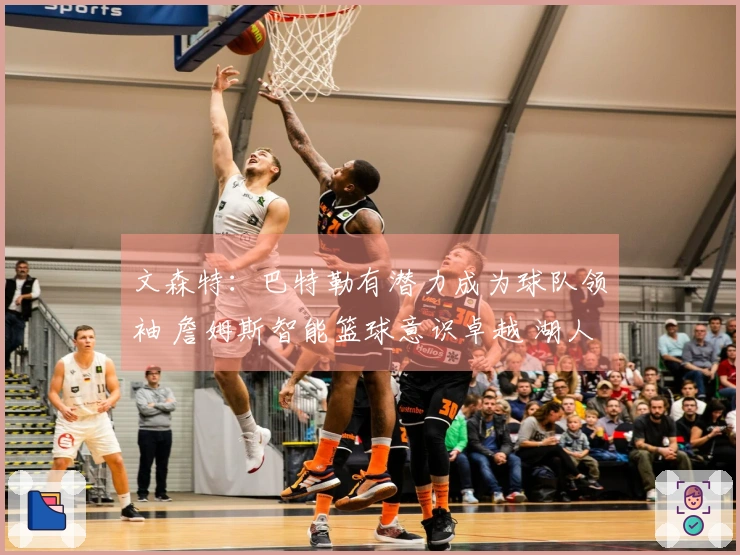 文森特：巴特勒有潜力成为球队领袖 詹姆斯智能篮球意识卓越 湖人舆论关注度极高