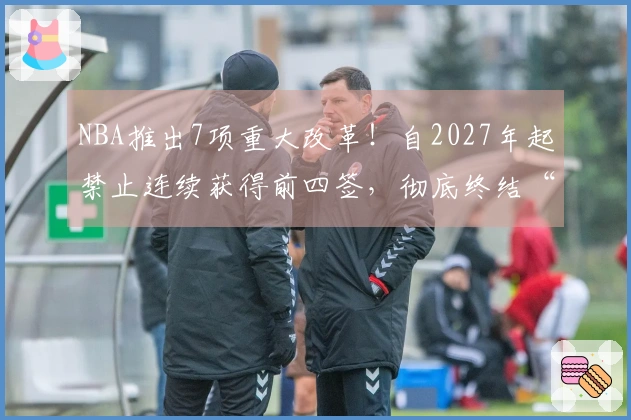 NBA推出7项重大改革！自2027年起禁止连续获得前四签，彻底终结“摆烂”现象？