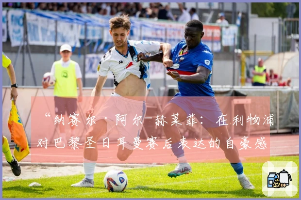 “纳赛尔·阿尔-赫莱菲：在利物浦对巴黎圣日耳曼赛后表达的自豪感”