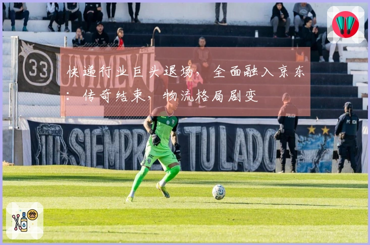 快递行业巨头退场，全面融入京东：传奇结束，物流格局剧变