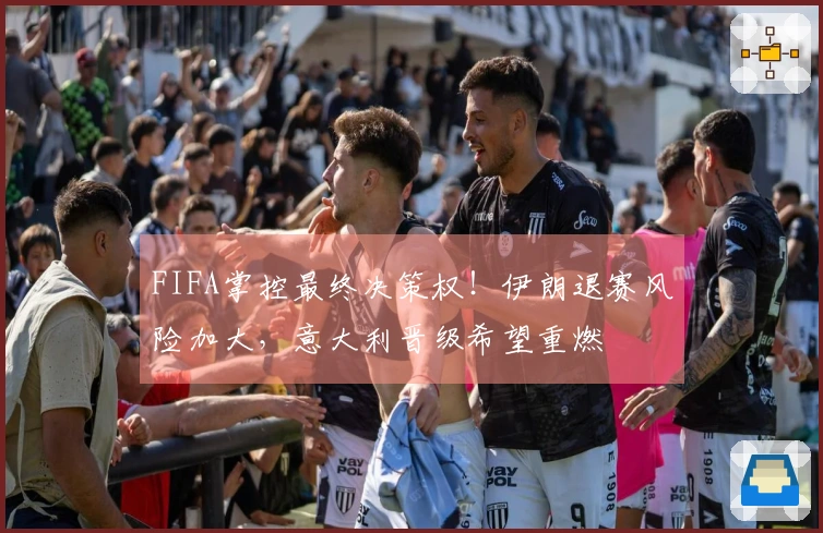FIFA掌控最终决策权！伊朗退赛风险加大，意大利晋级希望重燃