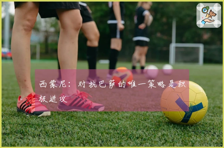 西蒙尼：对抗巴萨的唯一策略是积极进攻