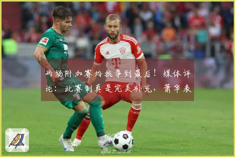 两场附加赛均抗争到最后！媒体评论：此赛制真是完美补充，萧华表现出色