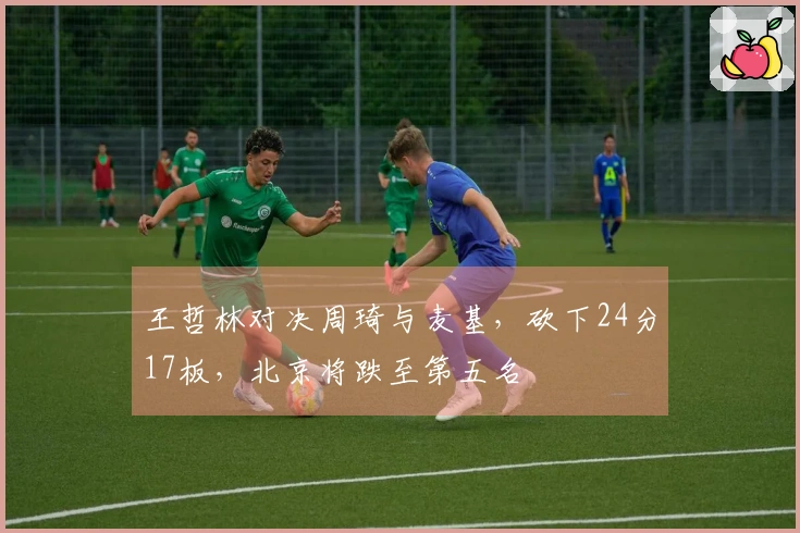 王哲林对决周琦与麦基，砍下24分17板，北京将跌至第五名