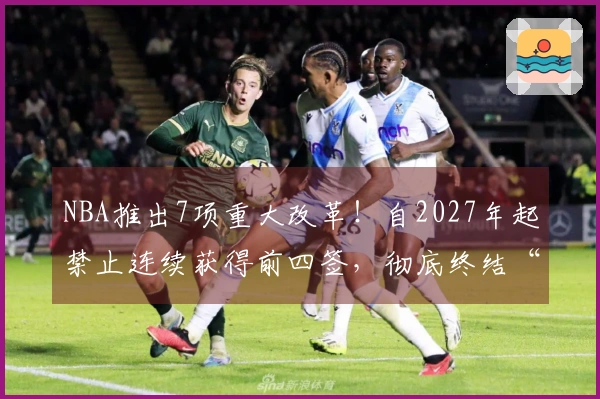 NBA推出7项重大改革！自2027年起禁止连续获得前四签，彻底终结“摆烂”现象？
