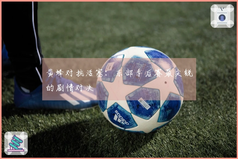 黄蜂对抗活塞：东部季后赛最尖锐的剧情对决