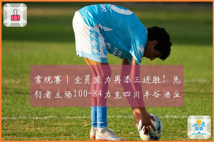 常规赛丨全员发力再添三连胜！先行者主场100-84力克四川丰谷酒业