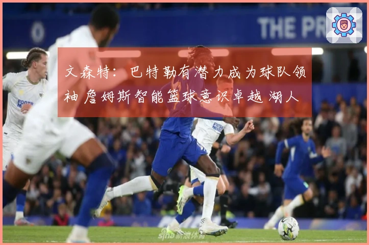 文森特：巴特勒有潜力成为球队领袖 詹姆斯智能篮球意识卓越 湖人舆论关注度极高