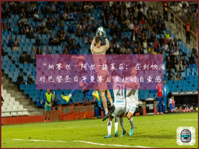 “纳赛尔·阿尔-赫莱菲：在利物浦对巴黎圣日耳曼赛后表达的自豪感”