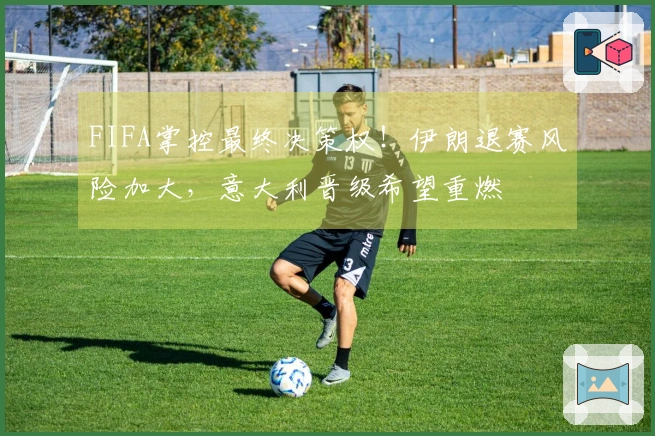 FIFA掌控最终决策权！伊朗退赛风险加大，意大利晋级希望重燃