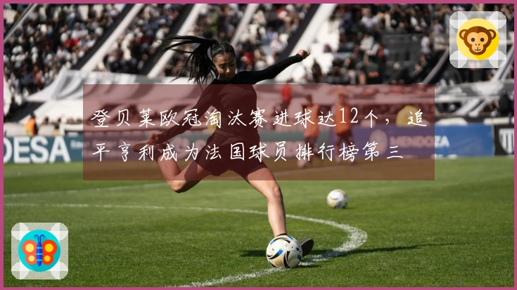 登贝莱欧冠淘汰赛进球达12个，追平亨利成为法国球员排行榜第三